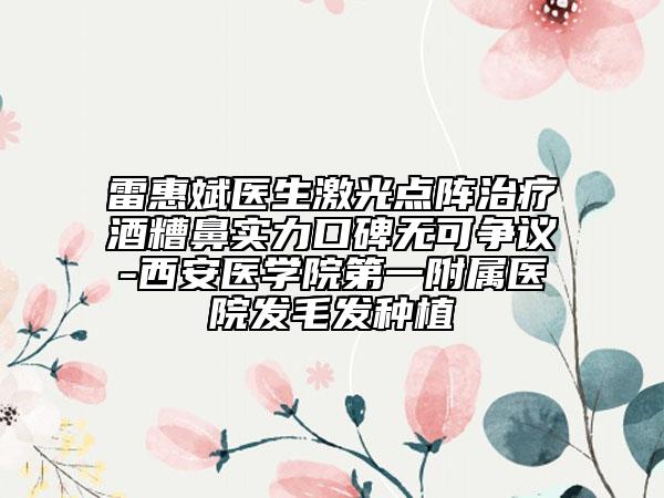 雷惠斌医生激光点阵治疗酒糟鼻实力口碑无可争议-西安医学院第一附属医院发毛发种植