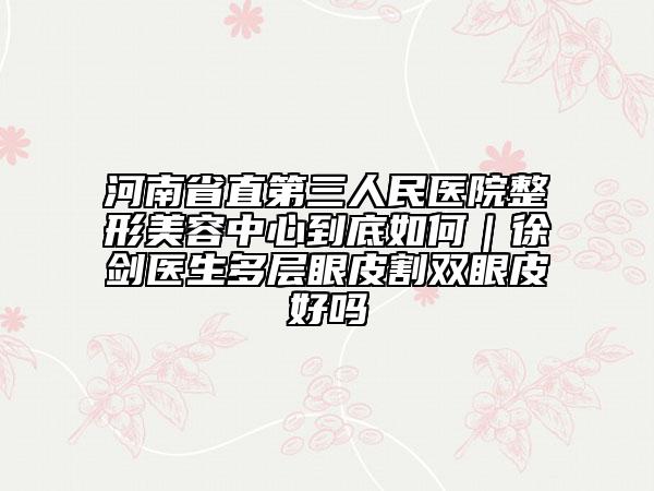 河南省直第三人民医院整形美容中心到底如何｜徐剑医生多层眼皮割双眼皮好吗