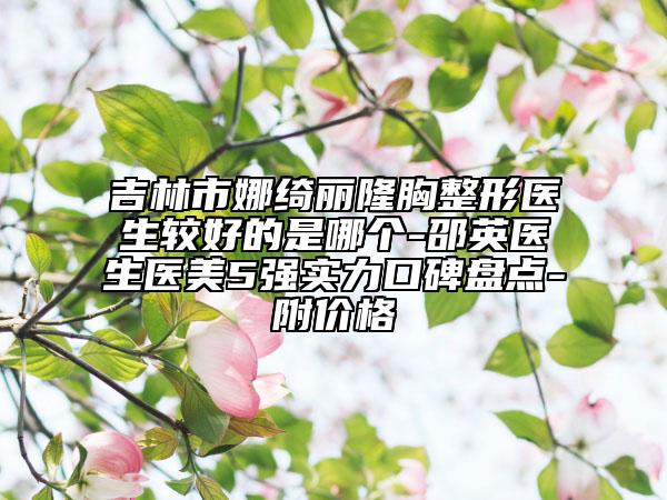 吉林市娜绮丽隆胸整形医生较好的是哪个-邵英医生医美5强实力口碑盘点-附价格