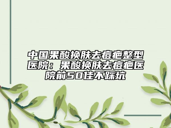 中国果酸换肤去痘疤整型医院：果酸换肤去痘疤医院前50佳不踩坑
