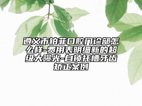 遵义市铂菲口腔门诊部怎么样-费用表明细新的超级大曝光-自锁托槽牙齿矫正案例