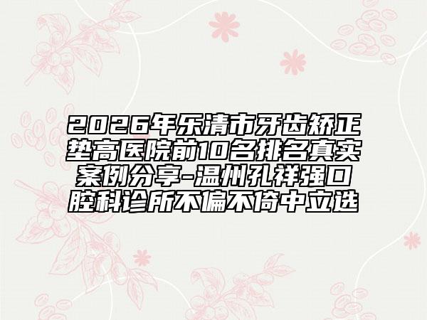 2026年乐清市牙齿矫正垫高医院前10名排名真实案例分享-温州孔祥强口腔科诊所不偏不倚中立选
