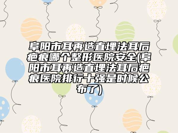 阜阳市耳再造直埋法耳后疤痕哪个整形医院安全(阜阳市耳再造直埋法耳后疤痕医院排行十强是时候公布了)