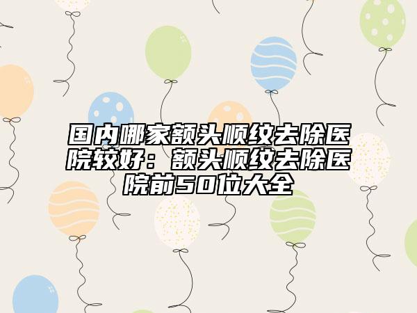 国内哪家额头顺纹去除医院较好：额头顺纹去除医院前50位大全