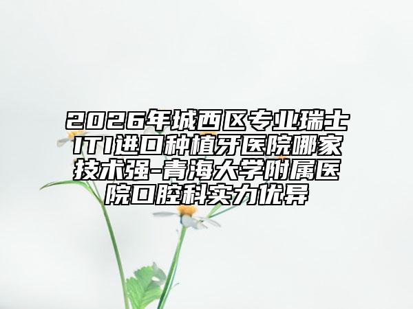2026年城西区专业瑞士ITI进口种植牙医院哪家技术强-青海大学附属医院口腔科实力优异