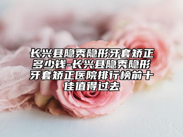 长兴县隐秀隐形牙套矫正多少钱-长兴县隐秀隐形牙套矫正医院排行榜前十佳值得过去