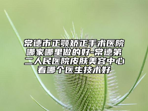 常德市正颚矫正手术医院哪家哪里做的好-常德第二人民医院皮肤美容中心看哪个医生技术好