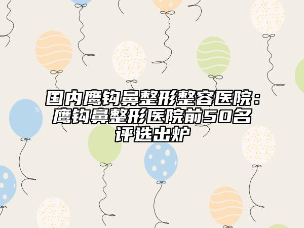 国内鹰钩鼻整形整容医院：鹰钩鼻整形医院前50名评选出炉