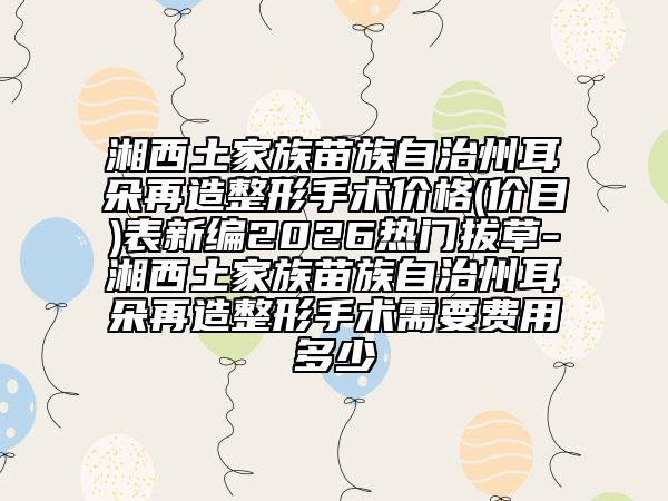 湘西土家族苗族自治州耳朵再造整形手术价格(价目)表新编2026热门拔草-湘西土家族苗族自治州耳朵再造整形手术需要费用多少
