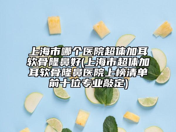 上海市哪个医院超体加耳软骨隆鼻好(上海市超体加耳软骨隆鼻医院上榜清单前十位专业敲定)