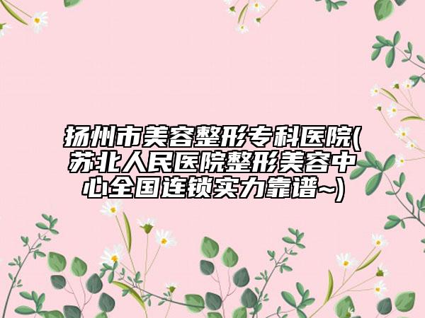 扬州市美容整形专科医院(苏北人民医院整形美容中心全国连锁实力靠谱~)