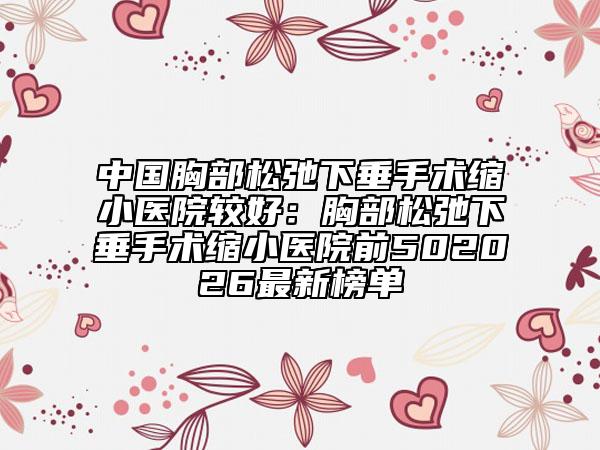 中国胸部松弛下垂手术缩小医院较好：胸部松弛下垂手术缩小医院前502026最新榜单