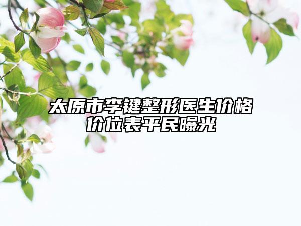太原市李键整形医生价格价位表平民曝光