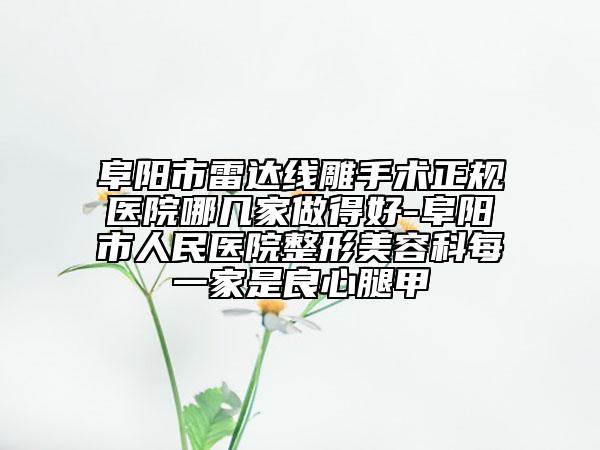 阜阳市雷达线雕手术正规医院哪几家做得好-阜阳市人民医院整形美容科每一家是良心腿甲