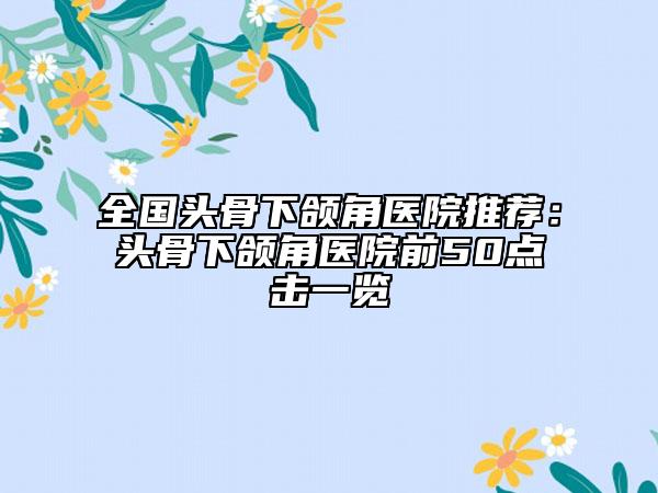 全国头骨下颌角医院推荐：头骨下颌角医院前50点击一览