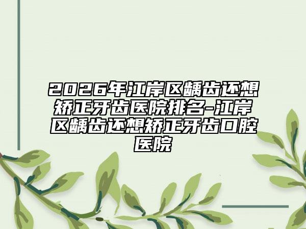 2026年江岸区龋齿还想矫正牙齿医院排名-江岸区龋齿还想矫正牙齿口腔医院