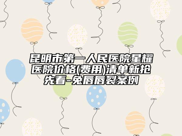 昆明市第一人民医院星耀医院价格(费用)清单新抢先看-兔唇唇裂案例