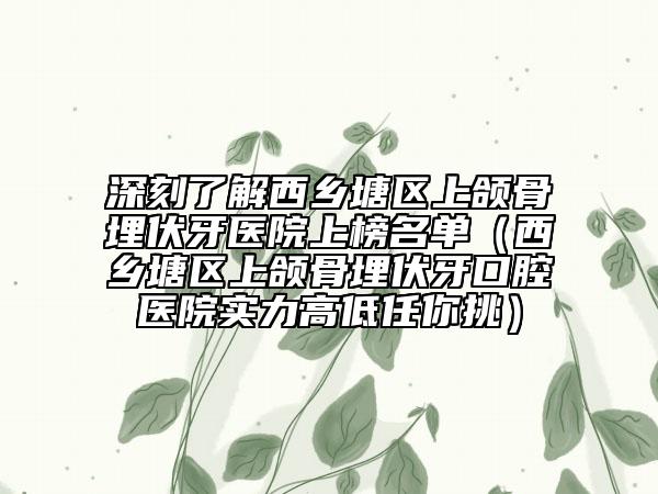 深刻了解西乡塘区上颌骨埋伏牙医院上榜名单（西乡塘区上颌骨埋伏牙口腔医院实力高低任你挑）