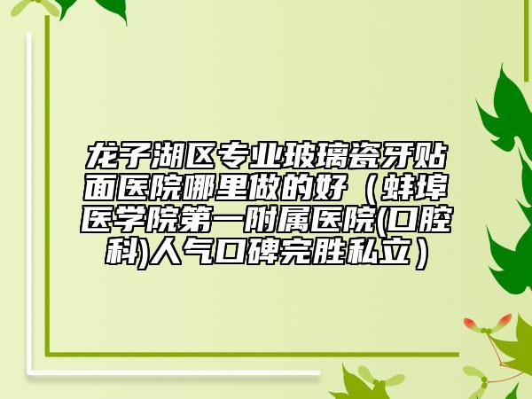 龙子湖区专业玻璃瓷牙贴面医院哪里做的好（蚌埠医学院第一附属医院(口腔科)人气口碑完胜私立）