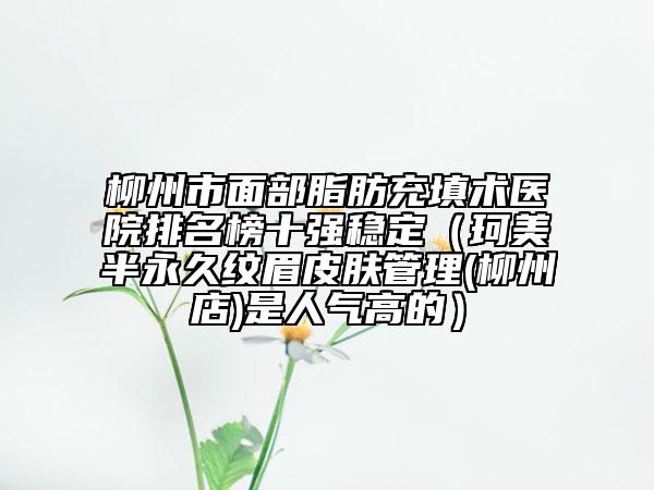 柳州市面部脂肪充填术医院排名榜十强稳定(珂美半永久纹眉皮肤管理(柳州店)是人气高的)