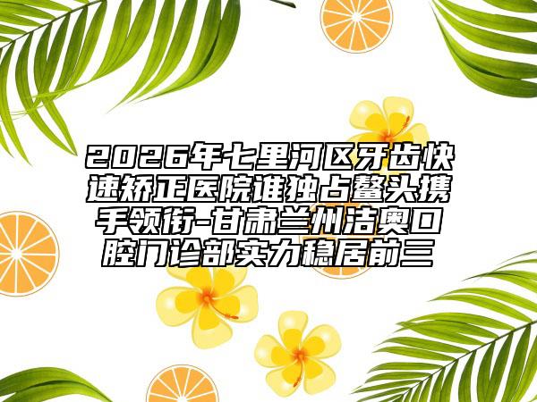 2026年七里河区牙齿快速矫正医院谁独占鳌头携手领衔-甘肃兰州洁奥口腔门诊部实力稳居前三
