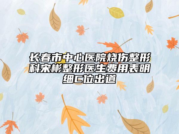 长春市中心医院烧伤整形科宋彬整形医生费用表明细C位出道