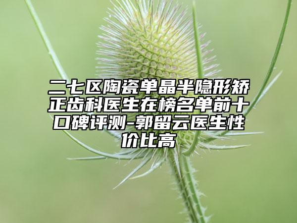 二七区陶瓷单晶半隐形矫正齿科医生在榜名单前十口碑评测-郭留云医生性价比高