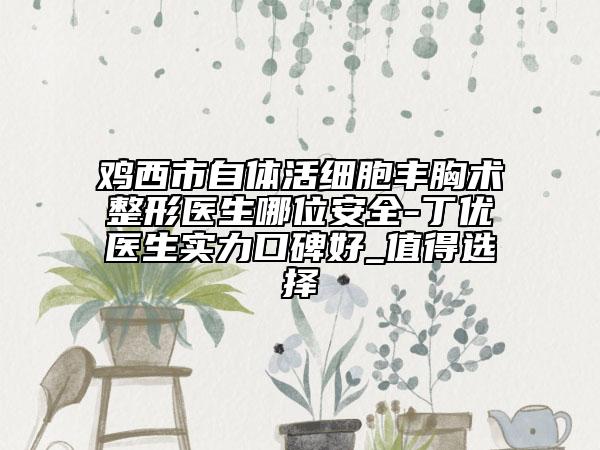 鸡西市自体活细胞丰胸术整形医生哪位安全-丁优医生实力口碑好_值得选择