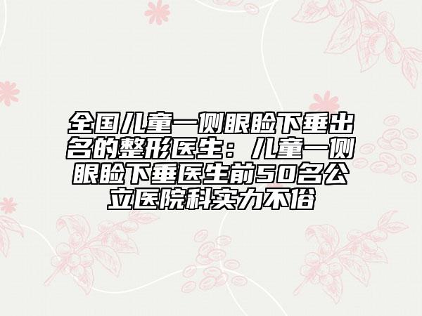 全国儿童一侧眼睑下垂出名的整形医生：儿童一侧眼睑下垂医生前50名公立医院科实力不俗