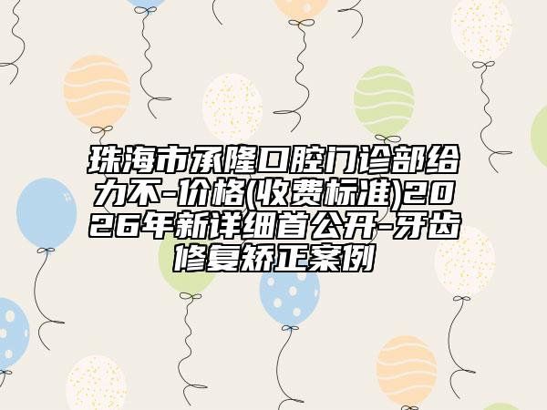 珠海市承隆口腔门诊部给力不-价格(收费标准)2026年新详细首公开-牙齿修复矫正案例