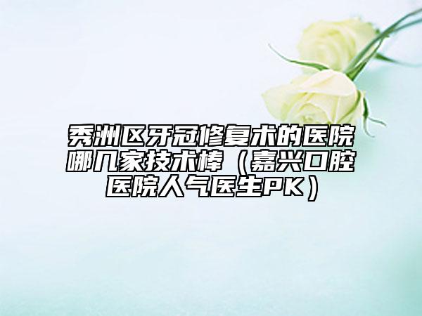 秀洲区牙冠修复术的医院哪几家技术棒（嘉兴口腔医院人气医生PK）