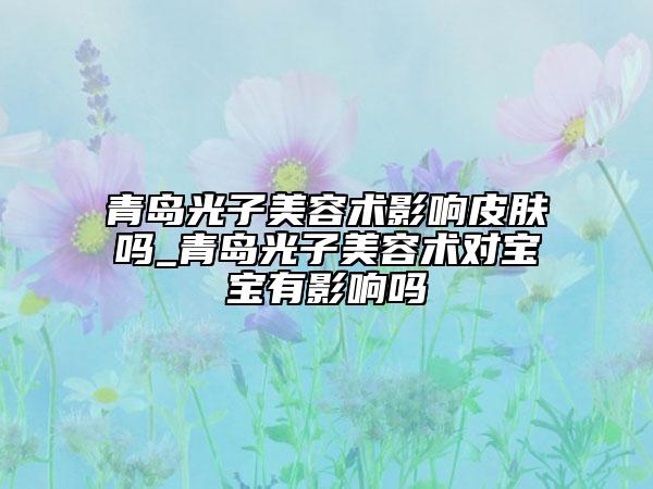 青岛光子美容术影响皮肤吗_青岛光子美容术对宝宝有影响吗