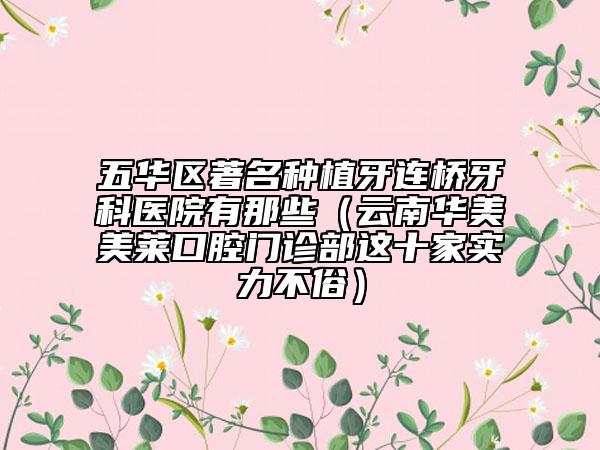 五华区著名种植牙连桥牙科医院有那些（云南华美美莱口腔门诊部这十家实力不俗）