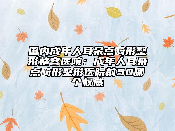 国内成年人耳朵点畸形整形整容医院：成年人耳朵点畸形整形医院前50哪个权威