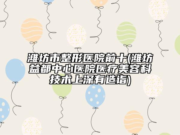 潍坊市整形医院前十(潍坊益都中心医院医疗美容科技术上深有造诣)