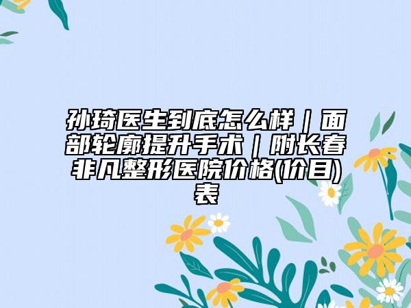 孙琦医生到底怎么样｜面部轮廓提升手术｜附长春非凡整形医院价格(价目)表