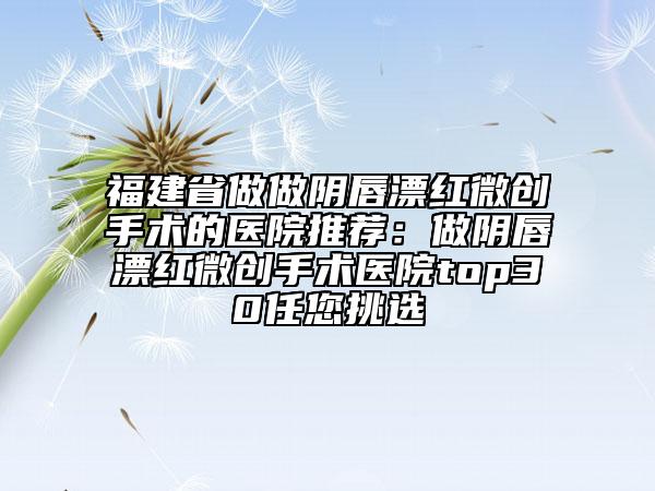福建省做做阴唇漂红微创手术的医院推荐:做阴唇漂红微创手术医院top30任您挑选