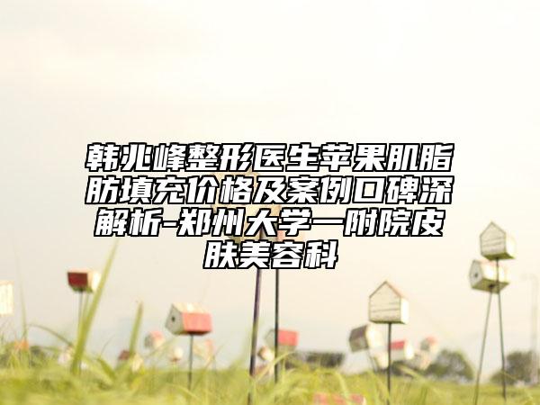 韩兆峰整形医生苹果肌脂肪填充价格及案例口碑深解析-郑州大学一附院皮肤美容科