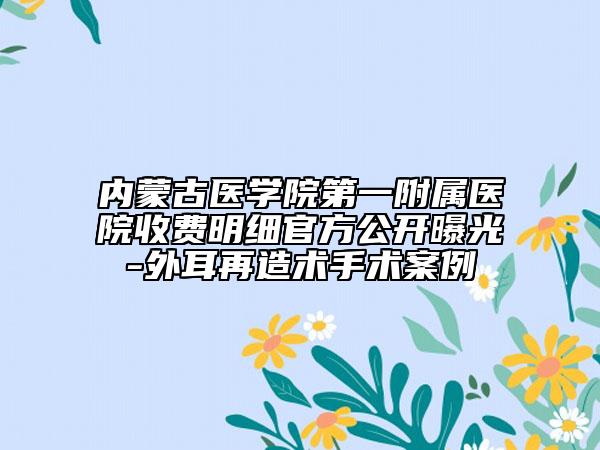 内蒙古医学院第一附属医院收费明细官方公开曝光-外耳再造术手术案例