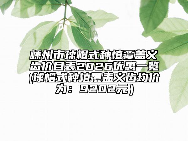 嵊州市球帽式种植覆盖义齿价目表2026优惠一览(球帽式种植覆盖义齿均价为：9202元）