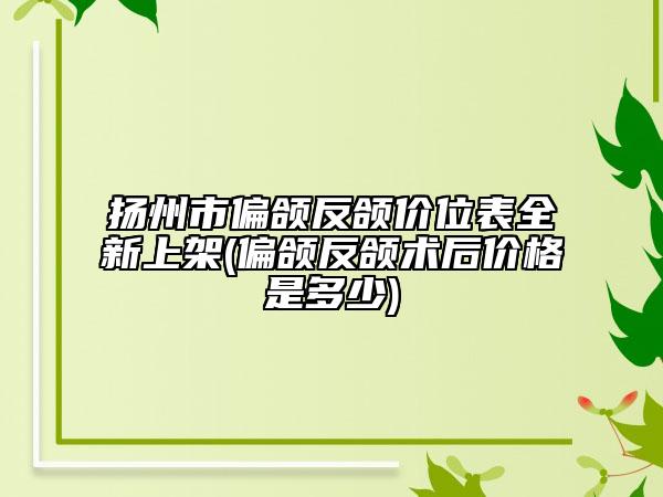 扬州市偏颌反颌价位表全新上架(偏颌反颌术后价格是多少)