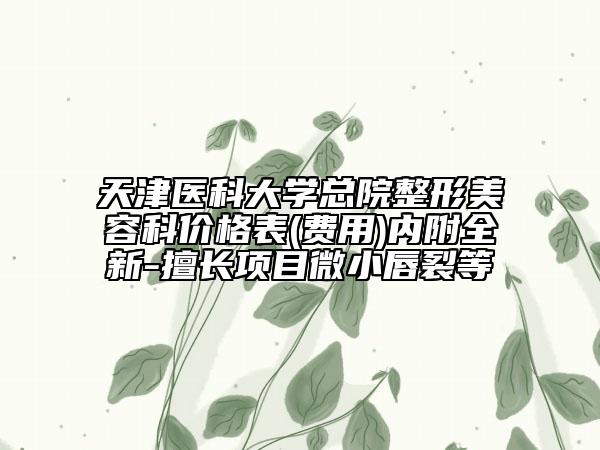 天津医科大学总院整形美容科价格表(费用)内附全新-擅长项目微小唇裂等