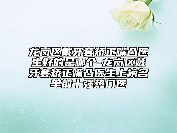龙岗区戴牙套矫正嘴凸医生好的是哪个-龙岗区戴牙套矫正嘴凸医生上榜名单前十强热门医