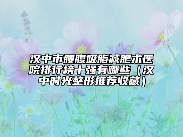 汉中市腰腹吸脂减肥术医院排行榜十强有哪些（汉中时光整形推荐收藏）