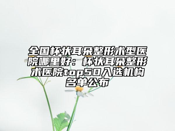 全国杯状耳朵整形术型医院哪里好：杯状耳朵整形术医院top50入选机构名单公布