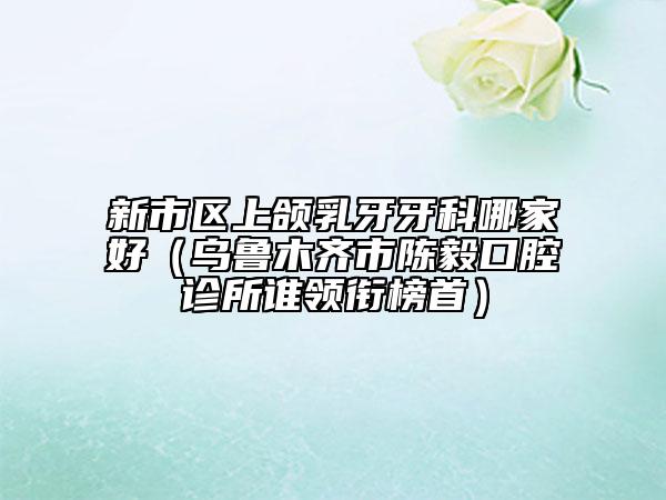 新市区上颌乳牙牙科哪家好（乌鲁木齐市陈毅口腔诊所谁领衔榜首）