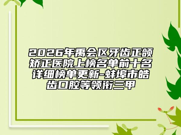 2026年禹会区牙齿正颌矫正医院上榜名单前十名详细榜单更新-蚌埠市皓齿口腔等领衔三甲
