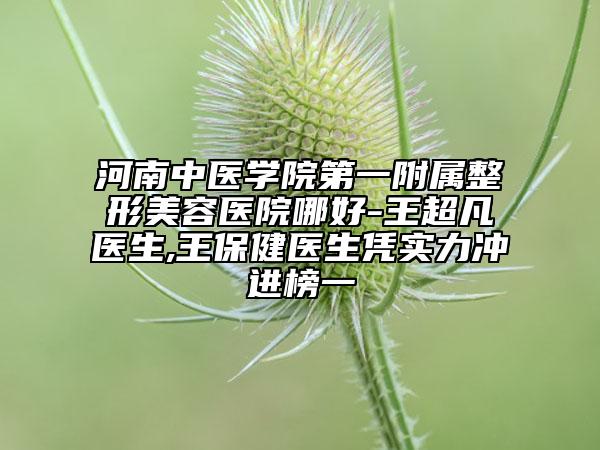 河南中医学院第一附属整形美容医院哪好-王超凡医生,王保健医生凭实力冲进榜一