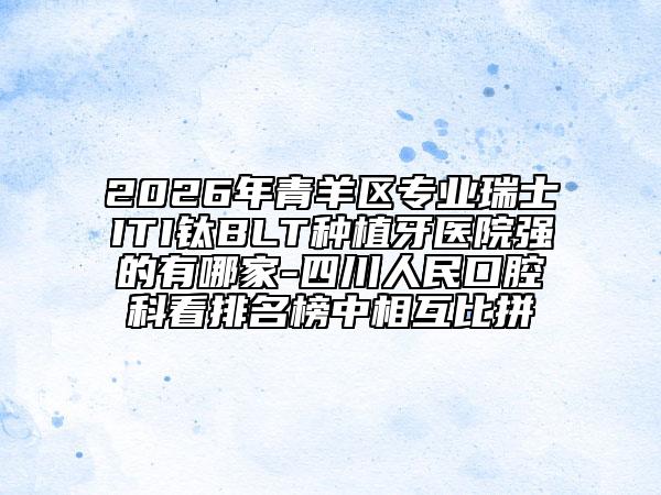 2026年青羊区专业瑞士ITI钛BLT种植牙医院强的有哪家-四川人民口腔科看排名榜中相互比拼