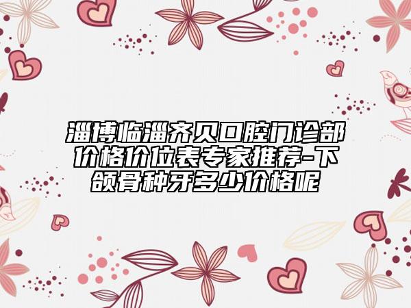 淄博临淄齐贝口腔门诊部价格价位表专家推荐-下颌骨种牙多少价格呢